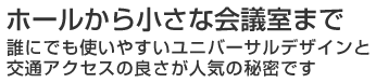 ホールから小さな会議室まで 誰にでも使いやすいユニバーサルデザインと交通アクセスの良さが人気の秘密です